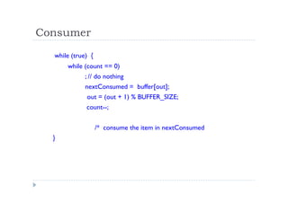 Consumer
while (true) {
while (count == 0)
; // do nothing
nextConsumed = buffer[out];
out = (out + 1) % BUFFER_SIZE;
count--;
/* consume the item in nextConsumed
}
 