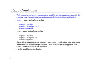 Race Condition
 Pada program producer/consumer dapat kita lihat terdapat perintah count++ dan
count- - yang dapat diimplementasikan dengan bahasa mesin sebagai berikut:
 count++ could be implemented as
register1 = count
register1 = register1 + 1
count = register1
 count-- could be implemented as
register2 = count
register2 = register2 - 1
count = register2
 Dapat dilihat jika perintahdari count+ + dan count - - dieksekusi secara bersama,
maka akan sulit untuk m engetahui nilai count sebenarnya , sehingga nilai dari
count itu akan menjadi tidak konsisten.
 Marilah kita lihat contoh berikut:
 
