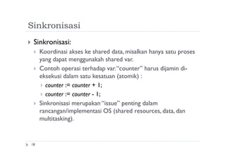 Sinkronisasi
18
 Sinkronisasi:
 Koordinasi akses ke shared data, misalkan hanya satu proses
yang dapat menggunakah shared var.
 Contoh operasi terhadap var.“counter” harus dijamin di-
eksekusi dalam satu kesatuan (atomik) :
 counter := counter + 1;
 counter := counter - 1;
 Sinkronisasi merupakan “issue” penting dalam
rancangan/implementasi OS (shared resources, data, dan
multitasking).
 