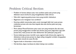 Problem Critical Section
 Problem ini karena adanya suatu race conditon pada suatu proses yang
dilakukan secara konkuren yang mengakibatkan tidak sinkron.
 Nilai akhir tegantung pada proses mana yang terakhir dieksekusi.
 Bagaimana cara mengatasi race condition?
 Kuncinya adalah menemukan jalan untuk mencegah lebih dari suatu proses
melakukan proses tulis atau baca kepada data atau berkas pada saat yang
bersamaan.
 Perlu adanya Mutual Exclusion yaitu suatu cara yang menjamin jika ada suatu
proses yang menggunakan variabel atau berkas yang sama (digunakan juga oleh
proses lain), maka proses lain akan dikeluarkan dari pekerjaan yang sama.
 Karena beberapa proses memiliki suatu segmen kode dimana jika segmen itu
dieksekusi, maka proses-proses itu dapat saling mengubah variabel, mengupdate
suatu tabel, menulis ke suatu file dsb.
 Segmen kode ini dinamakan critical section.
 Hal demikian, dapat membawa ke dalam bahaya race condition.
 