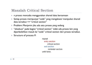 Masalah Critical Section
20
 n proses mencoba menggunakan shared data bersamaan
 Setiap proses mempunyai “code” yang mengakses/ manipulasi shared
data tersebut => “critical section”
 Problem: Menjamin jika ada satu proses yang sedang
 “eksekusi” pada bagian “critical section” tidak ada proses lain yang
diperbolehkan masuk ke “code” critical section dari proses tersebut.
 Structure of process Pi
 