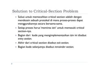 Solution to Critical-Section Problem
 Solusi untuk memecahkan critical section adalah dengan
mendesain sebuah protokol di mana proses-proses dapat
menggunakannya secara bersama-sama.
 Setiap proses harus ‘meminta izin’ untuk memasuki critical
section-nya.
 Bagian dari kode yang mengimplementasikan izin ini disebut
entry section.
 Akhir dari critical section disebut exit section.
 Bagian kode selanjutnya disebut remainder section.
 