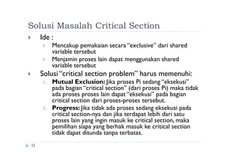 Solusi Masalah Critical Section
22
 Ide :
 Mencakup pemakaian secara “exclusive” dari shared
variable tersebut
 Menjamin proses lain dapat menggunakan shared
variable tersebut
 Solusi“critical section problem” harus memenuhi:
1. Mutual Exclusion: Jika proses Pi sedang “eksekusi”
pada bagian “critical section” (dari proses Pi) maka tidak
ada proses proses lain dapat “eksekusi” pada bagian
critical section dari proses-proses tersebut.
2. Progress: Jika tidak ada proses sedang eksekusi pada
critical section-nya dan jika terdapat lebih dari satu
proses lain yang ingin masuk ke critical section, maka
pemilihan siapa yang berhak masuk ke critical section
tidak dapat ditunda tanpa terbatas.
 