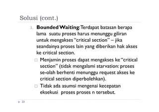 Solusi (cont.)
23
3. BoundedWaiting:Terdapat batasan berapa
lama suatu proses harus menunggu giliran
untuk mengakses “critical section” – jika
seandainya proses lain yang diberikan hak akses
ke critical section.
 Menjamin proses dapat mengakses ke “critical
section” (tidak mengalami starvation: proses
se-olah berhenti menunggu request akses ke
critical section diperbolehkan).
 Tidak ada asumsi mengenai kecepatan
eksekusi proses proses n tersebut.
 