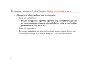 Pemecahan Masalah Critical Section: Solusi untuk dua proses
 Ada dua jenis solusi masalah critical section, yaitu:
 Solusi perangkat lunak
 Dengan menggunakan algoritma-algoritma yang nilai kebenarannya tidak
tergantung pada asumsi-asumsi lain, selain bahwa setiap proses berjalan
pada kecepatan yang bukan nol
 Solusi perangkat keras
 Tergantung pada beberapa instruksi mesin tertentu, misalnya dengan me-
nonaktifkan interupsi atau dengan mengunci suatu variabel tertentu.
 