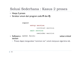 Solusi Sederhana : Kasus 2 proses
26
 Hanya 2 proses
 Struktur umum dari program code Pi dan Pj:
 Software solution: merancang algoritma program untuk solusi critical
section
 Proses dapat mengunakan “common var.” untuk menyusun algoritma tsb.
 