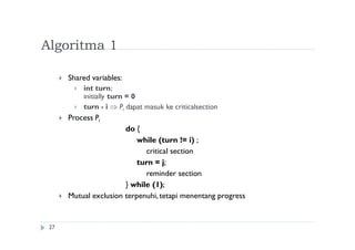 Algoritma 1
27
 Shared variables:
 int turn;
initially turn = 0
 turn - i  Pi dapat masuk ke criticalsection
 Process Pi
do {
while (turn != i) ;
critical section
turn = j;
reminder section
} while (1);
 Mutual exclusion terpenuhi, tetapi menentang progress
 