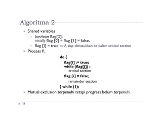 Algoritma 2
28
 Shared variables
 boolean flag[2];
initially flag [0] = flag [1] = false.
 flag [i] = true  Pi siap dimasukkan ke dalam critical section
 Process Pi
do {
flag[i] := true;
while (flag[j]) ;
critical section
flag [i] = false;
remainder section
} while (1);
 Mutual exclusion terpenuhi tetapi progress belum terpenuhi.
 