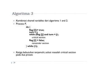 Algoritma 3
29
 Kombinasi shared variables dari algoritma 1 and 2.
 Process Pi
do {
flag [i]:= true;
turn = j;
while (flag [j] and turn = j) ;
critical section
flag [i] = false;
remainder section
} while (1);
 Ketiga kebutuhan terpenuhi, solusi masalah critical section
pada dua proses
 