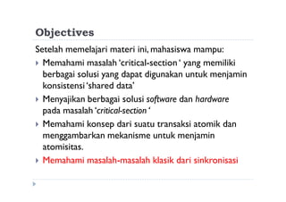 Objectives
Setelah memelajari materi ini, mahasiswa mampu:
 Memahami masalah ‘critical-section‘ yang memiliki
berbagai solusi yang dapat digunakan untuk menjamin
konsistensi‘shared data’
 Menyajikan berbagai solusi software dan hardware
pada masalah ‘critical-section ‘
 Memahami konsep dari suatu transaksi atomik dan
menggambarkan mekanisme untuk menjamin
atomisitas.
 Memahami masalah-masalah klasik dari sinkronisasi
 