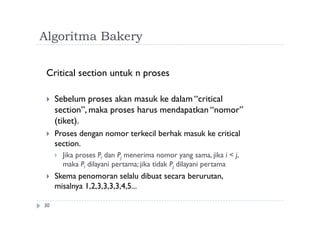 Algoritma Bakery
30
Critical section untuk n proses
 Sebelum proses akan masuk ke dalam “critical
section”, maka proses harus mendapatkan “nomor”
(tiket).
 Proses dengan nomor terkecil berhak masuk ke critical
section.
 Jika proses Pi dan Pj menerima nomor yang sama, jika i < j,
maka Pi dilayani pertama; jika tidak Pj dilayani pertama
 Skema penomoran selalu dibuat secara berurutan,
misalnya 1,2,3,3,3,3,4,5...
 