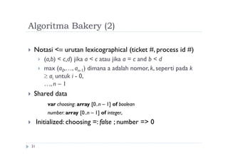 Algoritma Bakery (2)
31
 Notasi < urutan lexicographical (ticket #, process id #)
 (a,b) < c,d) jika a < c atau jika a = c and b < d
 max (a0,…, an-1) dimana a adalah nomor, k, seperti pada k
 ai untuk i - 0,
…, n – 1
 Shared data
var choosing: array [0..n – 1] of boolean
number: array [0..n – 1] of integer,
 Initialized: choosing =: false ; number => 0
 
