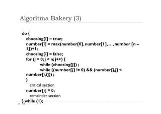 Algoritma Bakery (3)
32
do {
choosing[i] = true;
number[i] = max(number[0],number[1], …, number [n –
1])+1;
choosing[i] = false;
for (j = 0; j < n; j++) {
while (choosing[j]) ;
while ((number[j] != 0) && (number[j,j] <
number[i,i])) ;
}
critical section
number[i] = 0;
remainder section
} while (1);
 