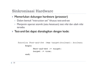 Sinkronisasi Hardware
33
 Memerlukan dukungan hardware (prosesor)
 Dalam bentuk “instruction set” khusus: test-and-set
 Menjamin operasi atomik (satu kesatuan): test nilai dan ubah nilai
tersebu
 Test-and-Set dapat dianalogikan dengan kode:
 