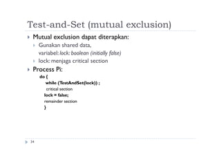 Test-and-Set (mutual exclusion)
34
 Mutual exclusion dapat diterapkan:
 Gunakan shared data,
variabel: lock: boolean (initially false)
 lock: menjaga critical section
 Process Pi:
do {
while (TestAndSet(lock)) ;
critical section
lock = false;
remainder section
}
 