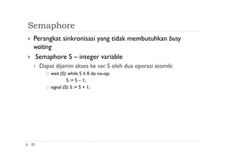 Semaphore
35
 Perangkat sinkronisasi yang tidak membutuhkan busy
waiting
 Semaphore S – integer variable
 Dapat dijamin akses ke var. S oleh dua operasi atomik:
 wait (S): while S ≤ 0 do no-op;
S := S – 1;
 signal (S): S := S + 1;
 