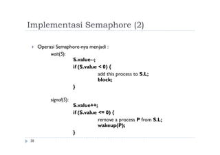 Implementasi Semaphore (2)
38
 Operasi Semaphore-nya menjadi :
wait(S):
S.value--;
if (S.value < 0) {
add this process to S.L;
block;
}
signal(S):
S.value++;
if (S.value <= 0) {
remove a process P from S.L;
wakeup(P);
}
 