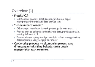 Overview (1)
4
 Proteksi OS:
 Independent process tidak terpengaruh atau dapat
mempengaruhi eksekusi/data proses lain.
 “Concurrent Process”
 OS: mampu membuat banyak proses pada satu saat
 Proses-proses bekerja-sama: sharing data, pembagian task,
passing informasi dll
 Proses => mempengaruhi proses lain dalam menggunakan
data/informasi yang sengaja di-”share”
 Cooperating process – sekumpulan proses yang
dirancang untuk saling bekerja-sama untuk
mengerjakan task tertentu.
 