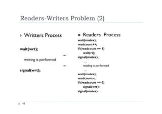Readers-Writers Problem (2)
43
 Writters Process
wait(wrt);
…
writing is performed
…
signal(wrt);
 Readers Process
wait(mutex);
readcount++;
if (readcount == 1)
wait(rt);
signal(mutex);
…
reading is performed
…
wait(mutex);
readcount--;
if (readcount == 0)
signal(wrt);
signal(mutex):
 
