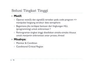 Solusi Tingkat Tinggi
46
 Motif:
 Operasi wait(S) dan signal(S) tersebar pada code program =>
manipulasi langsung struktur data semaphore
 Bagaimana jika terdapat bantuan dari lingkungan HLL
(programming) untuk sinkronisasi ?
 Pemrograman tingkat tinggi disediakan sintaks-sintaks khusus
untuk menjamin sinkronisasi antar proses, thread
 Misalnya:
 Monitor & Condition
 Conditional Critical Region
 