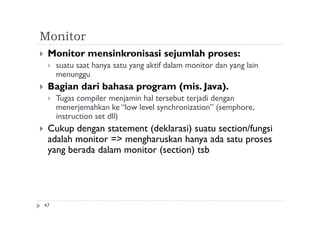 Monitor
47
 Monitor mensinkronisasi sejumlah proses:
 suatu saat hanya satu yang aktif dalam monitor dan yang lain
menunggu
 Bagian dari bahasa program (mis. Java).
 Tugas compiler menjamin hal tersebut terjadi dengan
menerjemahkan ke “low level synchronization” (semphore,
instruction set dll)
 Cukup dengan statement (deklarasi) suatu section/fungsi
adalah monitor => mengharuskan hanya ada satu proses
yang berada dalam monitor (section) tsb
 