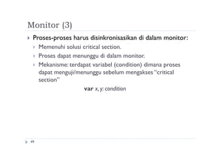 Monitor (3)
49
 Proses-proses harus disinkronisasikan di dalam monitor:
 Memenuhi solusi critical section.
 Proses dapat menunggu di dalam monitor.
 Mekanisme: terdapat variabel (condition) dimana proses
dapat menguji/menunggu sebelum mengakses “critical
section”
var x, y: condition
 