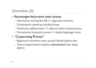 Overview (2)
5
 Keuntungan kerja-sama antar proses
 Information sharing: file, DB => digunakan bersama
 Computation speed-up: parallel proses
 Modularity: aplikasi besar => dipartisi dalam banyak proses.
 Convenience: kumpulan proses => tipikal lingkungan kerja.
 “Cooperating Process”
 Bagaimana koordinasi antar proses? Akses/Update data
 Tujuan program/task: integritas, konsistensi data dapat
dijamin
 