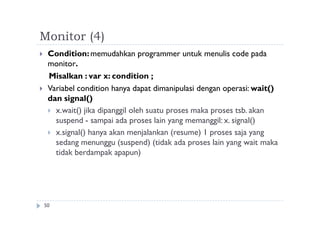 Monitor (4)
50
 Condition:memudahkan programmer untuk menulis code pada
monitor.
Misalkan : var x: condition ;
 Variabel condition hanya dapat dimanipulasi dengan operasi: wait()
dan signal()
 x.wait() jika dipanggil oleh suatu proses maka proses tsb. akan
suspend - sampai ada proses lain yang memanggil: x. signal()
 x.signal() hanya akan menjalankan (resume) 1 proses saja yang
sedang menunggu (suspend) (tidak ada proses lain yang wait maka
tidak berdampak apapun)
 