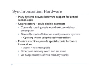 Synchronization Hardware
 Many systems provide hardware support for critical
section code
 Uniprocessors – could disable interrupts
 Currently running code would execute without
preemption
 Generally too inefficient on multiprocessor systems
 Operating systems using this not broadly scalable
 Modern machines provide special atomic hardware
instructions
 Atomic = non-interruptable
 Either test memory word and set value
 Or swap contents of two memory words
 