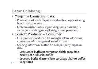 Latar Belakang
6
 Menjamin konsistensi data:
 Program/task-task dapat menghasilkan operasi yang
benar setiap waktu
 Deterministik:untuk input yang sama hasil harus
sama (sesuai dengan logika/algoritma program).
 Contoh: Producer – Consumer
 Dua proses: producer => menghasilkan informasi;
consumer => menggunakan informasi
 Sharing informasi: buffer => tempat penyimpanan
data
 unbounded-buffer,penempatan tidak pada limit
praktis dari ukuran buffer
 bounded-buffer diasumsikan terdapat ukuran buffer
yang tetap
 