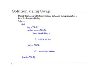 Solution using Swap
 Shared Boolean variable lock initialized to FALSE; Each process has a
local Boolean variable key
 Solution:
do {
key =TRUE;
while ( key == TRUE)
Swap (&lock, &key );
// critical section
lock = FALSE;
// remainder section
} while (TRUE);
 