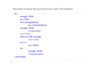 Bounded-waiting Mutual Exclusion with TestandSet()
do {
waiting[i] = TRUE;
key = TRUE;
while (waiting[i] && key)
key = TestAndSet(&lock);
waiting[i] = FALSE;
// critical section
j = (i + 1) % n;
while ((j != i) && !waiting[j])
j = (j + 1) % n;
if (j == i)
lock = FALSE;
else
waiting[j] = FALSE;
// remainder section
} while (TRUE);
 