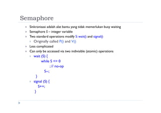 Semaphore
 Sinkronisasi adalah alat bantu yang tidak memerlukan busy waiting
 Semaphore S – integer variable
 Two standard operations modify S: wait() and signal()
 Originally called P() and V()
 Less complicated
 Can only be accessed via two indivisible (atomic) operations
 wait (S) {
while S <= 0
; // no-op
S--;
}
 signal (S) {
S++;
}
 