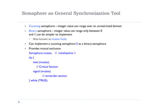 Semaphore as General Synchronization Tool
 Counting semaphore – integer value can range over an unrestricted domain
 Binary semaphore – integer value can range only between 0
and 1; can be simpler to implement
 Also known as mutex locks
 Can implement a counting semaphore S as a binary semaphore
 Provides mutual exclusion
Semaphore mutex; // initialized to 1
do {
wait (mutex);
// Critical Section
signal (mutex);
// remainder section
} while (TRUE);
 