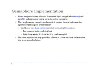 Semaphore Implementation
 Harus menjamin bahwa tidak ada duap roses dapat mengeksekusi wait () and
signal () pada semaphore yang sama dan waktu yang sama
 Thus, implementasi menjadi masalah critical section dimana kode wait dan
signal ditempatkan pada critical section
 Could now have busy waiting in critical section implementation
 But implementation code is short
 Little busy waiting if critical section rarely occupied
 Note that applications may spend lots of time in critical sections and therefore
this is not a good solution.
 