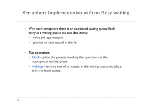 Semaphore Implementation with no Busy waiting
 With each semaphore there is an associated waiting queue. Each
entry in a waiting queue has two data items:
 value (of type integer)
 pointer to next record in the list
 Two operations:
 block – place the process invoking the operation on the
appropriate waiting queue.
 wakeup – remove one of processes in the waiting queue and place
it in the ready queue.
 