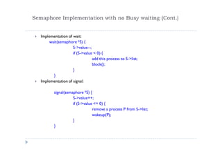 Semaphore Implementation with no Busy waiting (Cont.)
 Implementation of wait:
wait(semaphore *S) {
S->value--;
if (S->value < 0) {
add this process to S->list;
block();
}
}
 Implementation of signal:
signal(semaphore *S) {
S->value++;
if (S->value <= 0) {
remove a process P from S->list;
wakeup(P);
}
}
 