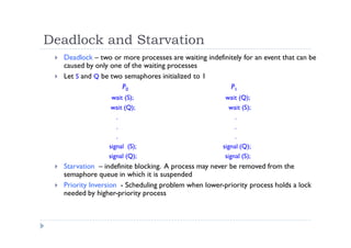 Deadlock and Starvation
 Deadlock – two or more processes are waiting indefinitely for an event that can be
caused by only one of the waiting processes
 Let S and Q be two semaphores initialized to 1
P0 P1
wait (S); wait (Q);
wait (Q); wait (S);
. .
. .
. .
signal (S); signal (Q);
signal (Q); signal (S);
 Starvation – indefinite blocking. A process may never be removed from the
semaphore queue in which it is suspended
 Priority Inversion - Scheduling problem when lower-priority process holds a lock
needed by higher-priority process
 