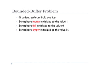 Bounded-Buffer Problem
 N buffers, each can hold one item
 Semaphore mutex initialized to the value 1
 Semaphore full initialized to the value 0
 Semaphore empty initialized to the value N.
 