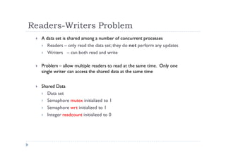Readers-Writers Problem
 A data set is shared among a number of concurrent processes
 Readers – only read the data set; they do not perform any updates
 Writers – can both read and write
 Problem – allow multiple readers to read at the same time. Only one
single writer can access the shared data at the same time
 Shared Data
 Data set
 Semaphore mutex initialized to 1
 Semaphore wrt initialized to 1
 Integer readcount initialized to 0
 