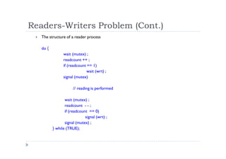 Readers-Writers Problem (Cont.)
 The structure of a reader process
do {
wait (mutex) ;
readcount ++ ;
if (readcount == 1)
wait (wrt) ;
signal (mutex)
// reading is performed
wait (mutex) ;
readcount - - ;
if (readcount == 0)
signal (wrt) ;
signal (mutex) ;
} while (TRUE);
 