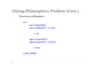 Dining-Philosophers Problem (Cont.)
 The structure of Philosopher i:
do {
wait ( chopstick[i] );
wait ( chopStick[ (i + 1) % 5] );
// eat
signal ( chopstick[i] );
signal (chopstick[ (i + 1) % 5] );
// think
} while (TRUE);
 