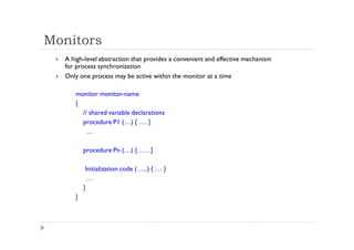Monitors
 A high-level abstraction that provides a convenient and effective mechanism
for process synchronization
 Only one process may be active within the monitor at a time
monitor monitor-name
{
// shared variable declarations
procedure P1 (…) { …. }
…
procedure Pn (…) {……}
Initialization code ( ….) { … }
…
}
}
 