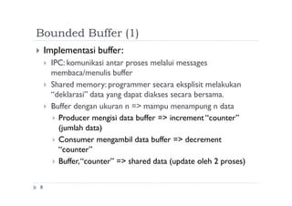 Bounded Buffer (1)
8
 Implementasi buffer:
 IPC: komunikasi antar proses melalui messages
membaca/menulis buffer
 Shared memory: programmer secara eksplisit melakukan
“deklarasi” data yang dapat diakses secara bersama.
 Buffer dengan ukuran n => mampu menampung n data
 Producer mengisi data buffer => increment “counter”
(jumlah data)
 Consumer mengambil data buffer => decrement
“counter”
 Buffer,“counter” => shared data (update oleh 2 proses)
 