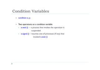 Condition Variables
 condition x, y;
 Two operations on a condition variable:
 x.wait () – a process that invokes the operation is
suspended.
 x.signal () – resumes one of processes (if any) that
invoked x.wait ()
 