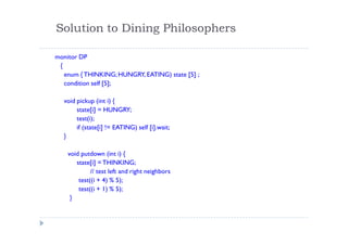 Solution to Dining Philosophers
monitor DP
{
enum { THINKING;HUNGRY, EATING) state [5] ;
condition self [5];
void pickup (int i) {
state[i] = HUNGRY;
test(i);
if (state[i] != EATING) self [i].wait;
}
void putdown (int i) {
state[i] = THINKING;
// test left and right neighbors
test((i + 4) % 5);
test((i + 1) % 5);
}
 