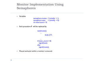 Monitor Implementation Using
Semaphores
 Variables
semaphore mutex; // (initially = 1)
semaphore next; // (initially = 0)
int next-count = 0;
 Each procedure F will be replaced by
wait(mutex);
…
body of F;
…
if (next_count > 0)
signal(next)
else
signal(mutex);
 Mutual exclusion within a monitor is ensured.
 