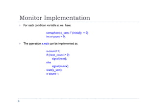 Monitor Implementation
 For each condition variable x, we have:
semaphore x_sem; // (initially = 0)
int x-count = 0;
 The operation x.wait can be implemented as:
x-count++;
if (next_count > 0)
signal(next);
else
signal(mutex);
wait(x_sem);
x-count--;
 