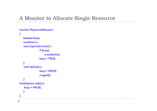 A Monitor to Allocate Single Resource
monitor ResourceAllocator
{
boolean busy;
condition x;
void acquire(int time) {
if (busy)
x.wait(time);
busy = TRUE;
}
void release() {
busy = FALSE;
x.signal();
}
initialization code() {
busy = FALSE;
}
}
 