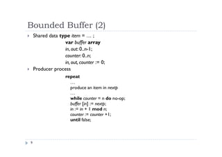 Bounded Buffer (2)
9
 Shared data type item = … ;
var buffer array
in, out: 0..n-1;
counter: 0..n;
in, out, counter := 0;
 Producer process
repeat
…
produce an item in nextp
…
while counter = n do no-op;
buffer [in] := nextp;
in := in + 1 mod n;
counter := counter +1;
until false;
 